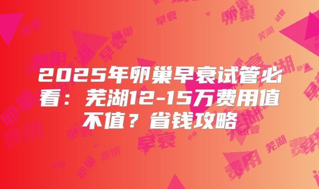 2025年卵巢早衰试管必看：芜湖12-15万费用值不值？省钱攻略