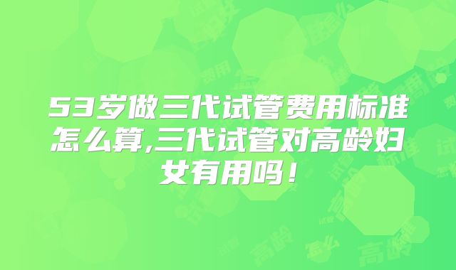 53岁做三代试管费用标准怎么算,三代试管对高龄妇女有用吗！