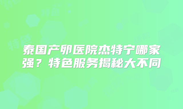 泰国产卵医院杰特宁哪家强？特色服务揭秘大不同