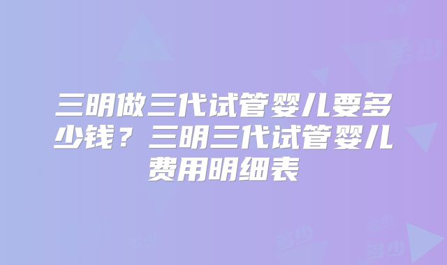 三明做三代试管婴儿要多少钱？三明三代试管婴儿费用明细表