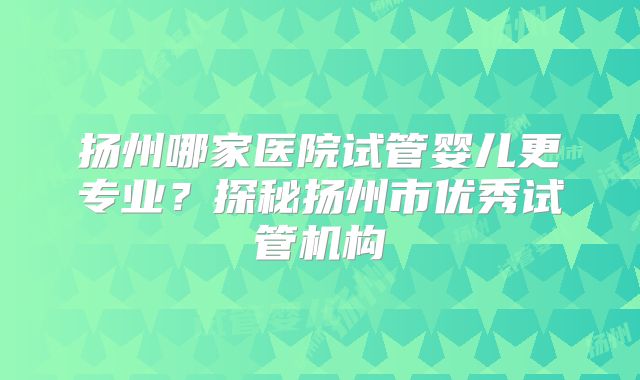 扬州哪家医院试管婴儿更专业？探秘扬州市优秀试管机构
