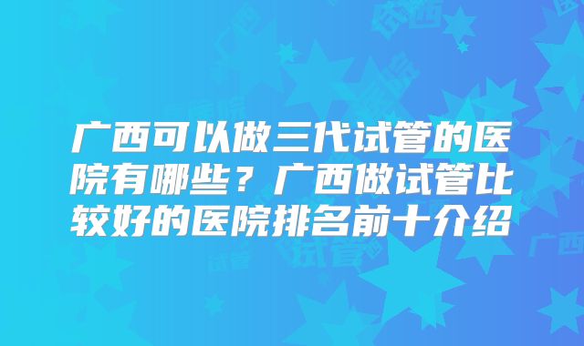 广西可以做三代试管的医院有哪些?广西做试管比较好的医院排名前十介绍