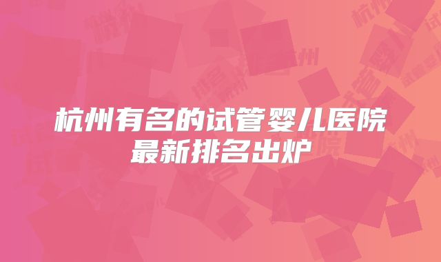 杭州有名的试管婴儿医院最新排名出炉