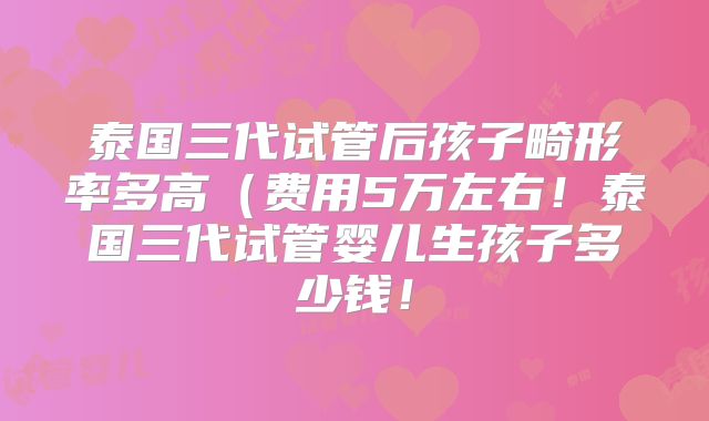 泰国三代试管后孩子畸形率多高(费用5万左右!泰国三代试管婴儿生孩子多少钱!