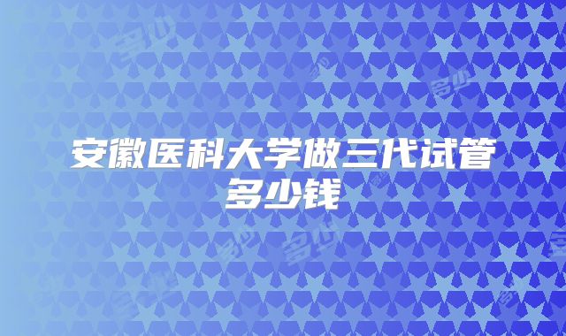 安徽医科大学做三代试管多少钱