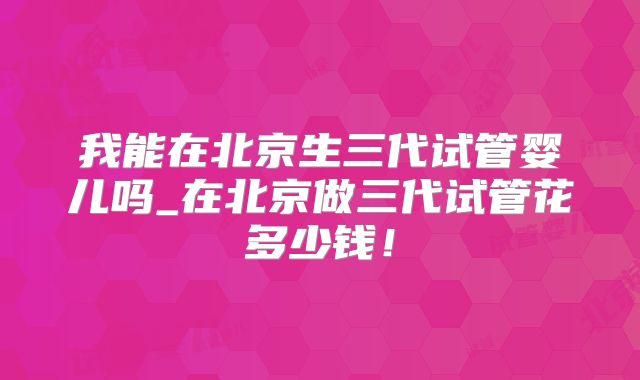 我能在北京生三代试管婴儿吗_在北京做三代试管花多少钱！