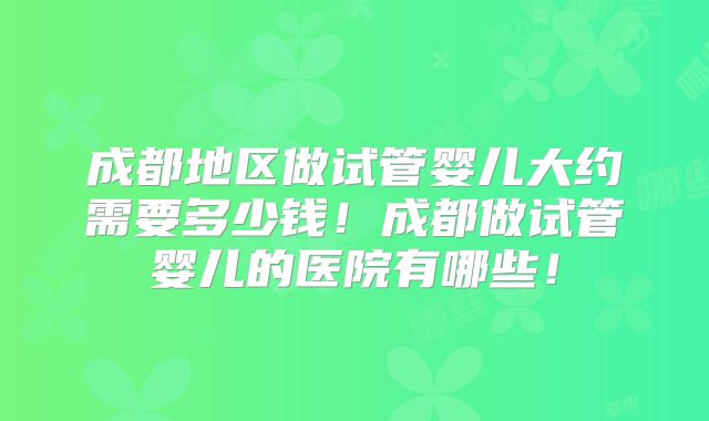 成都地区做试管婴儿大约需要多少钱！成都做试管婴儿的医院有哪些！