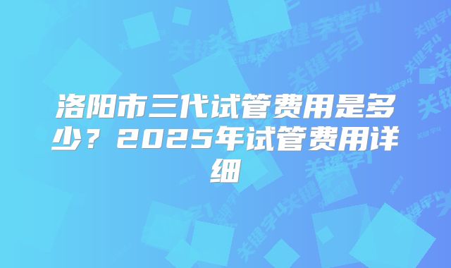 洛阳市三代试管费用是多少？2025年试管费用详细