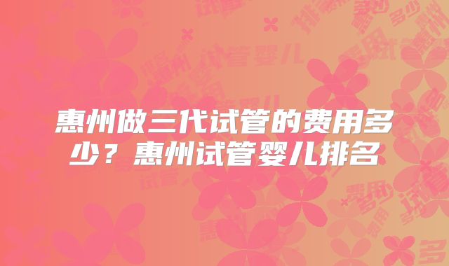 惠州做三代试管的费用多少?惠州试管婴儿排名