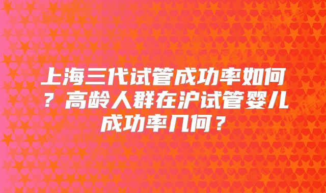 上海三代试管成功率如何？高龄人群在沪试管婴儿成功率几何？