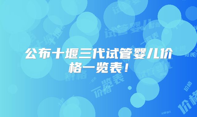 公布十堰三代试管婴儿价格一览表!