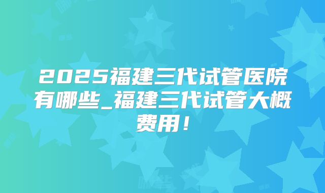 2025福建三代试管医院有哪些_福建三代试管大概费用！