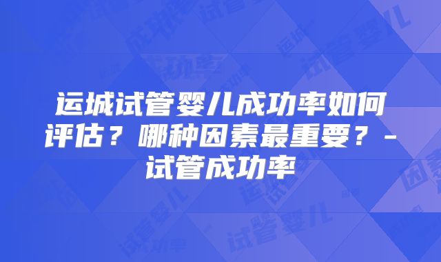 运城试管婴儿成功率如何评估？哪种因素最重要？-试管成功率