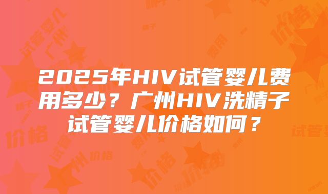 2025年HIV试管婴儿费用多少？广州HIV洗精子试管婴儿价格如何？