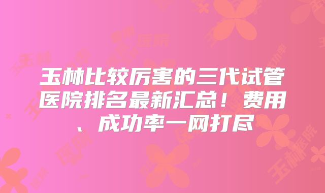 玉林比较厉害的三代试管医院排名最新汇总！费用、成功率一网打尽