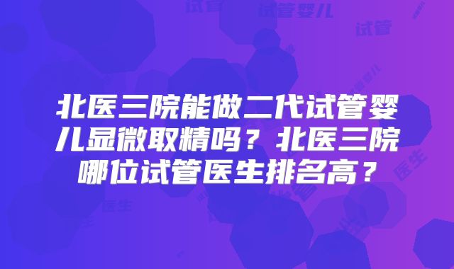 北医三院能做二代试管婴儿显微取精吗？北医三院哪位试管医生排名高？