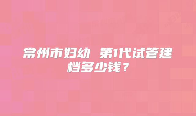 常州市妇幼 第1代试管建档多少钱?
