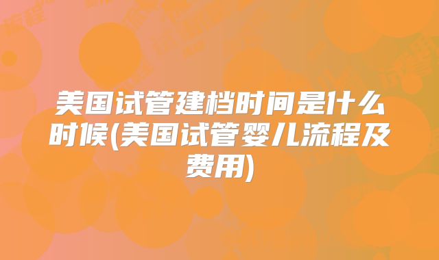 美国试管建档时间是什么时候(美国试管婴儿流程及费用)