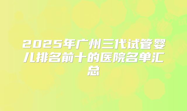 2025年广州三代试管婴儿排名前十的医院名单汇总