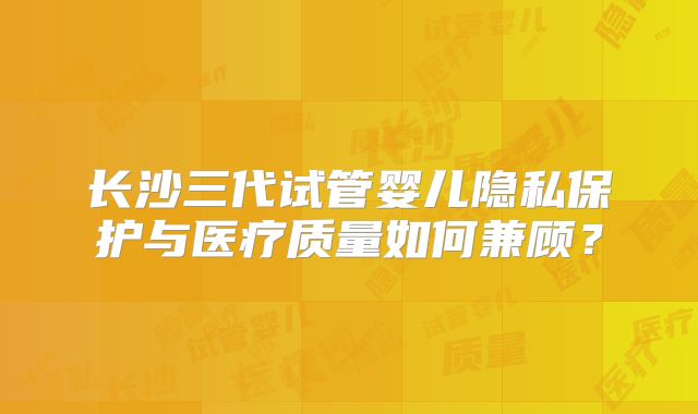 长沙三代试管婴儿隐私保护与医疗质量如何兼顾?