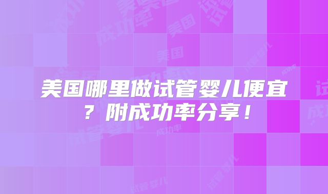 美国哪里做试管婴儿便宜?附成功率分享!