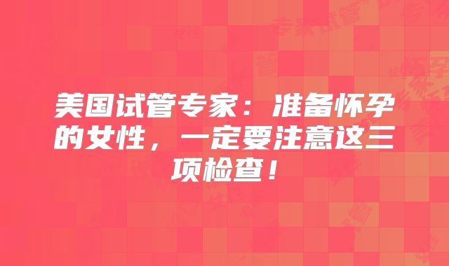 美国试管专家:准备怀孕的女性,一定要注意这三项检查!