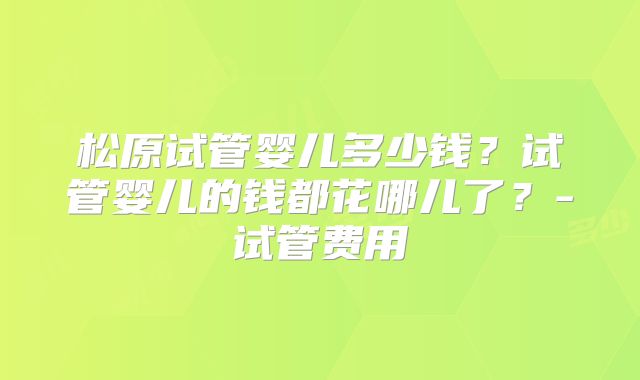 松原试管婴儿多少钱？试管婴儿的钱都花哪儿了？-试管费用