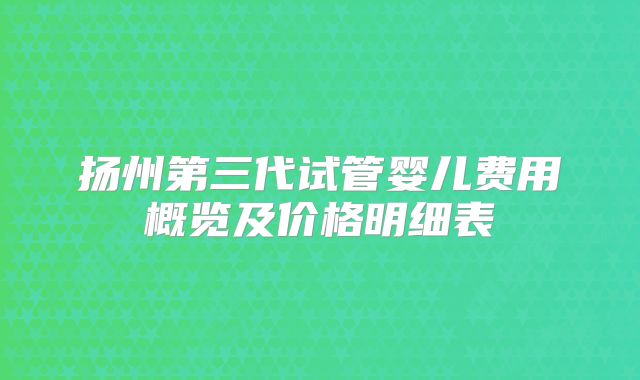 扬州第三代试管婴儿费用概览及价格明细表