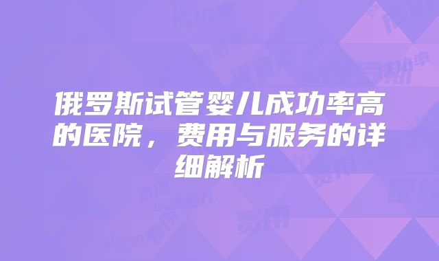 俄罗斯试管婴儿成功率高的医院，费用与服务的详细解析