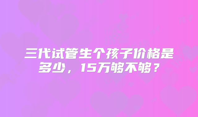 三代试管生个孩子价格是多少，15万够不够？