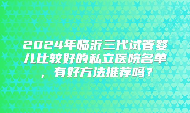 2024年临沂三代试管婴儿比较好的私立医院名单，有好方法推荐吗？