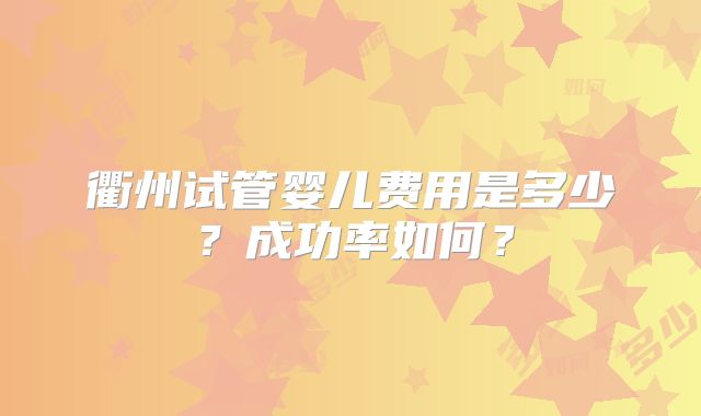 衢州试管婴儿费用是多少？成功率如何？