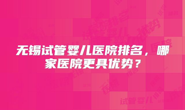 无锡试管婴儿医院排名,哪家医院更具优势?