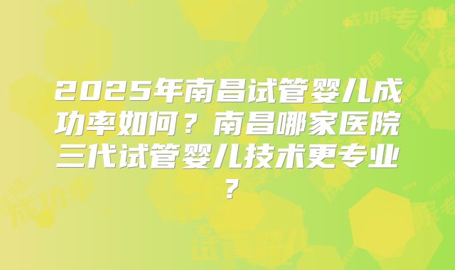 2025年南昌试管婴儿成功率如何？南昌哪家医院三代试管婴儿技术更专业？