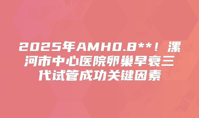 2025年AMH0.8**！漯河市中心医院卵巢早衰三代试管成功关键因素