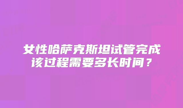 女性哈萨克斯坦试管完成该过程需要多长时间？