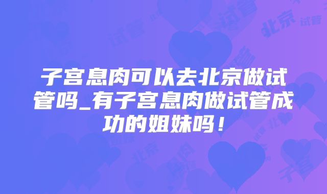 子宫息肉可以去北京做试管吗_有子宫息肉做试管成功的姐妹吗！