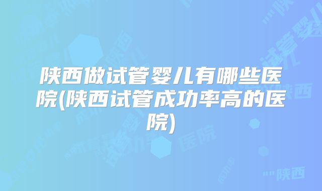 陕西做试管婴儿有哪些医院(陕西试管成功率高的医院)