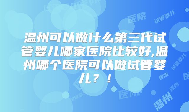 温州可以做什么第三代试管婴儿哪家医院比较好,温州哪个医院可以做试管婴儿？！