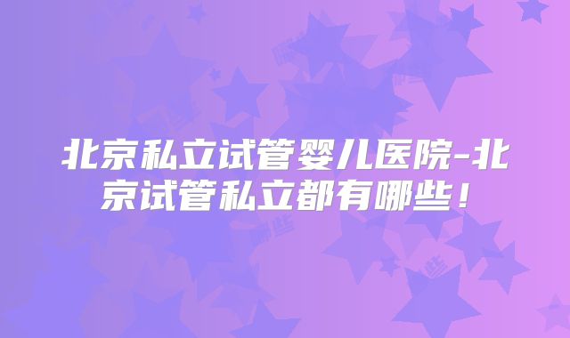 北京私立试管婴儿医院-北京试管私立都有哪些!