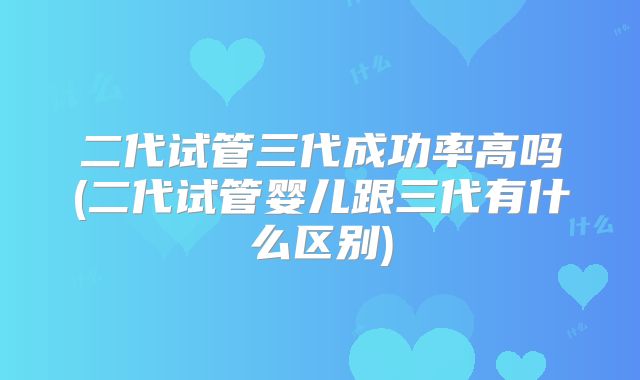 二代试管三代成功率高吗(二代试管婴儿跟三代有什么区别)