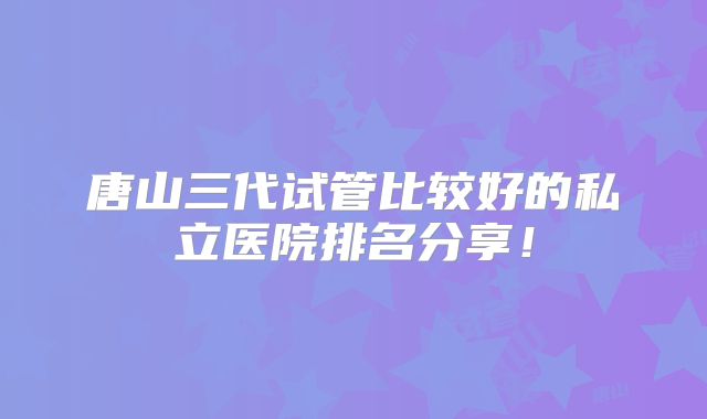 唐山三代试管比较好的私立医院排名分享！