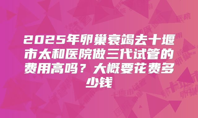 2025年卵巢衰竭去十堰市太和医院做三代试管的费用高吗?大概要花费多少钱