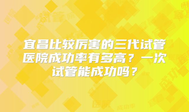 宜昌比较厉害的三代试管医院成功率有多高？一次试管能成功吗？