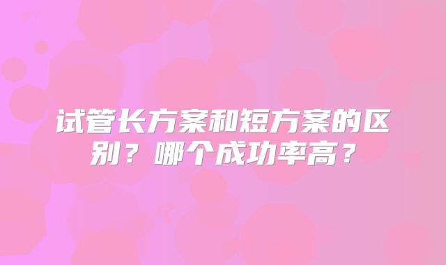 试管长方案和短方案的区别？哪个成功率高？