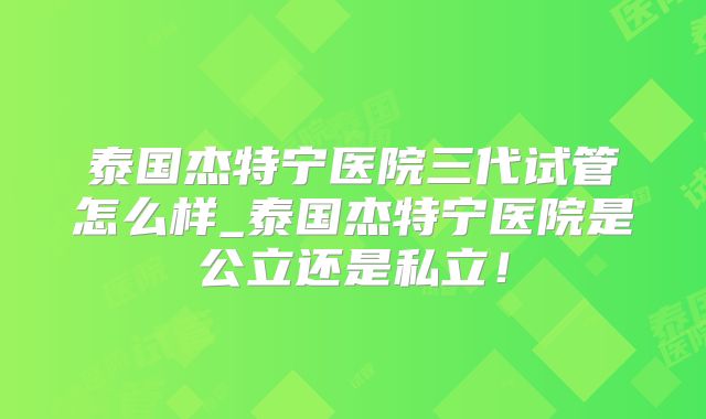 泰国杰特宁医院三代试管怎么样_泰国杰特宁医院是公立还是私立！