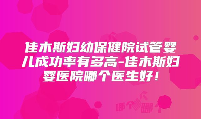 佳木斯妇幼保健院试管婴儿成功率有多高-佳木斯妇婴医院哪个医生好!