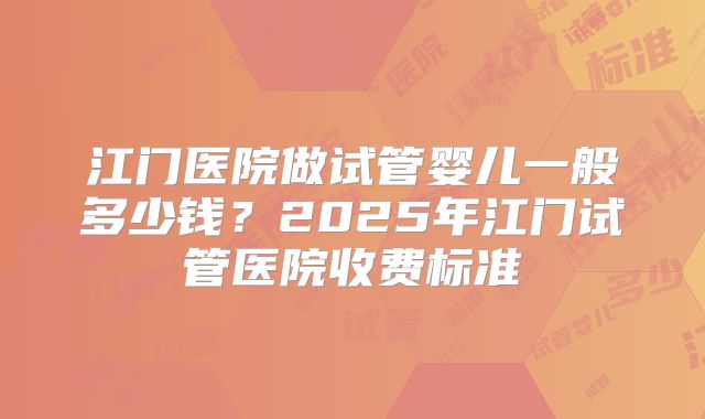 江门医院做试管婴儿一般多少钱？2025年江门试管医院收费标准