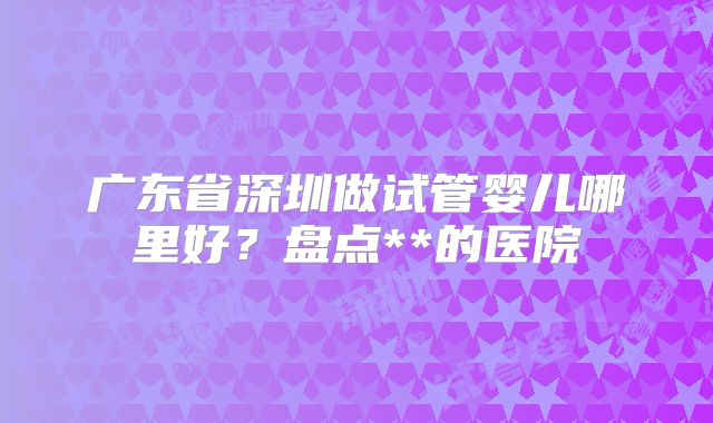 广东省深圳做试管婴儿哪里好？盘点**的医院