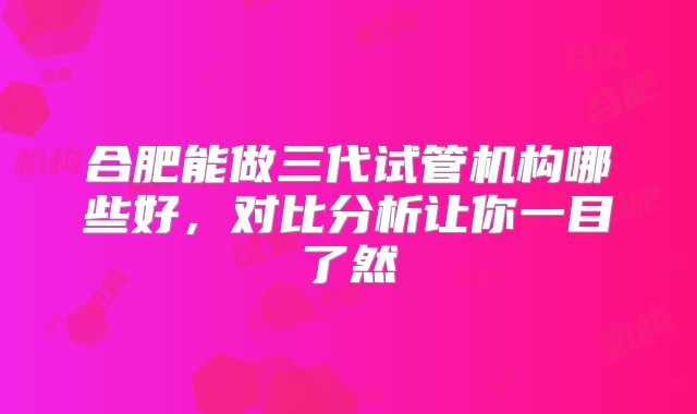 合肥能做三代试管机构哪些好，对比分析让你一目了然